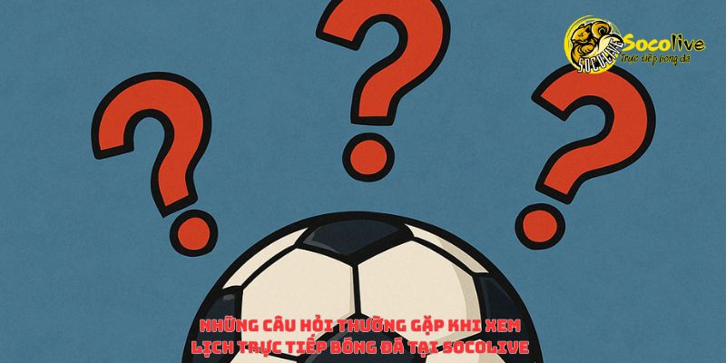 Những câu hỏi thường gặp khi theo dõi lịch trực tiếp bóng đá trên Socolive TV